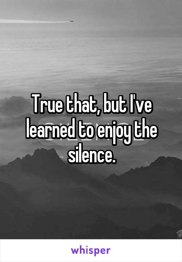 True that, but I've learned to enjoy the silence.