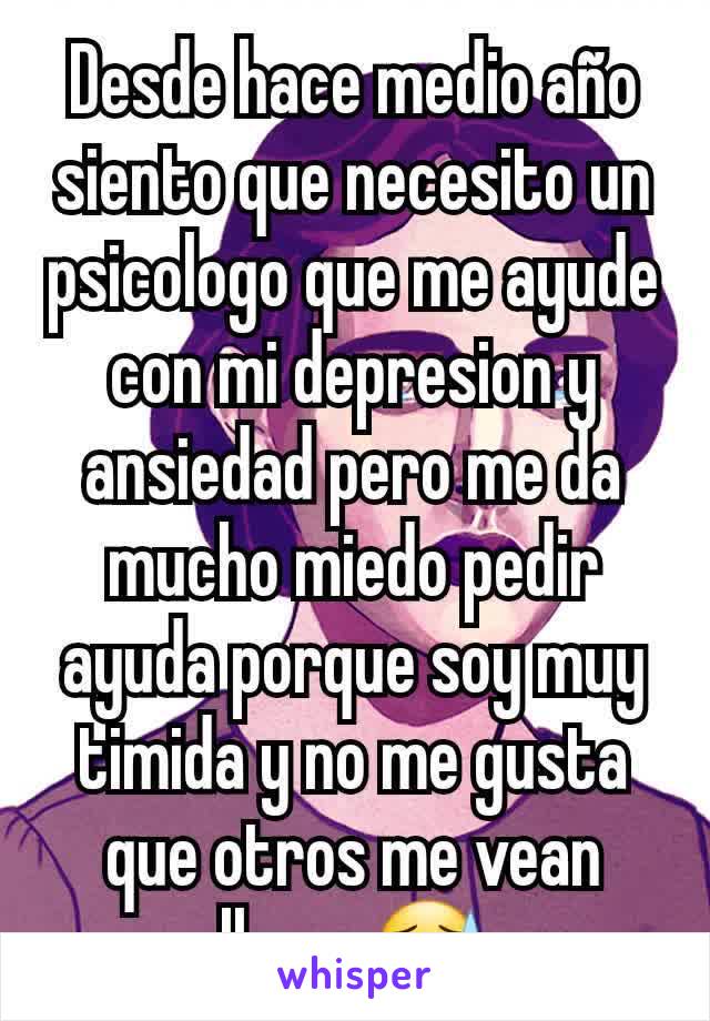 Desde hace medio año siento que necesito un psicologo que me ayude con mi depresion y ansiedad pero me da mucho miedo pedir ayuda porque soy muy timida y no me gusta que otros me vean llorar😓