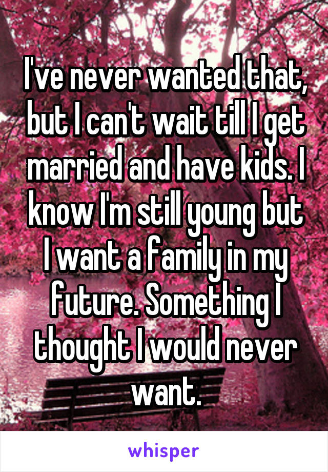 I've never wanted that, but I can't wait till I get married and have kids. I know I'm still young but I want a family in my future. Something I thought I would never want.