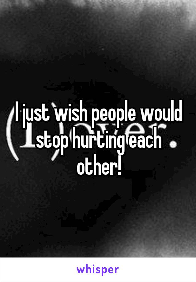 I just wish people would stop hurting each other!