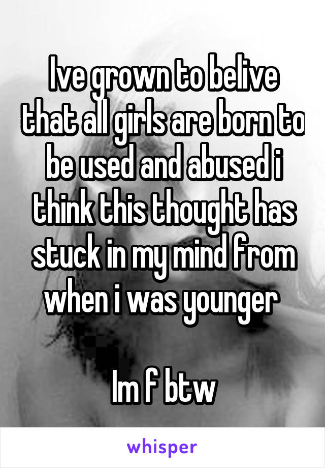 Ive grown to belive that all girls are born to be used and abused i think this thought has stuck in my mind from when i was younger 

Im f btw