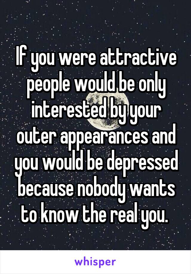 If you were attractive people would be only interested by your outer appearances and you would be depressed because nobody wants to know the real you. 