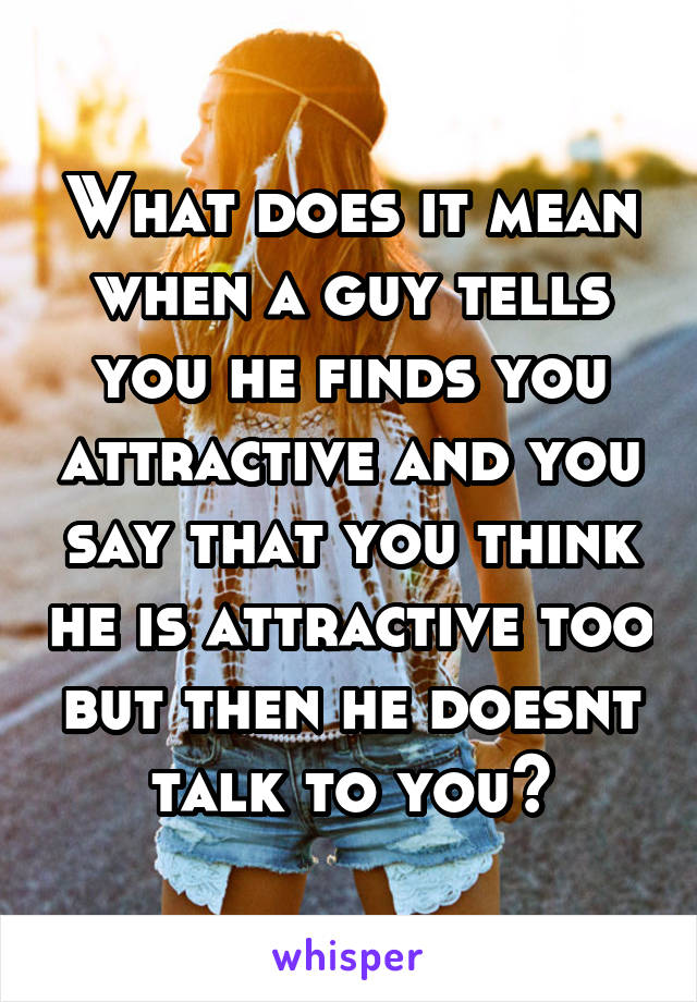 What does it mean when a guy tells you he finds you attractive and you say that you think he is attractive too but then he doesnt talk to you?