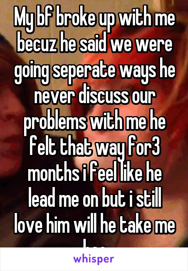 My bf broke up with me becuz he said we were going seperate ways he never discuss our problems with me he felt that way for3 months i feel like he lead me on but i still love him will he take me bac