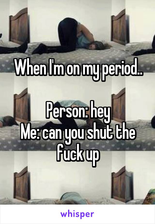 When I'm on my period..

Person: hey
Me: can you shut the fuck up