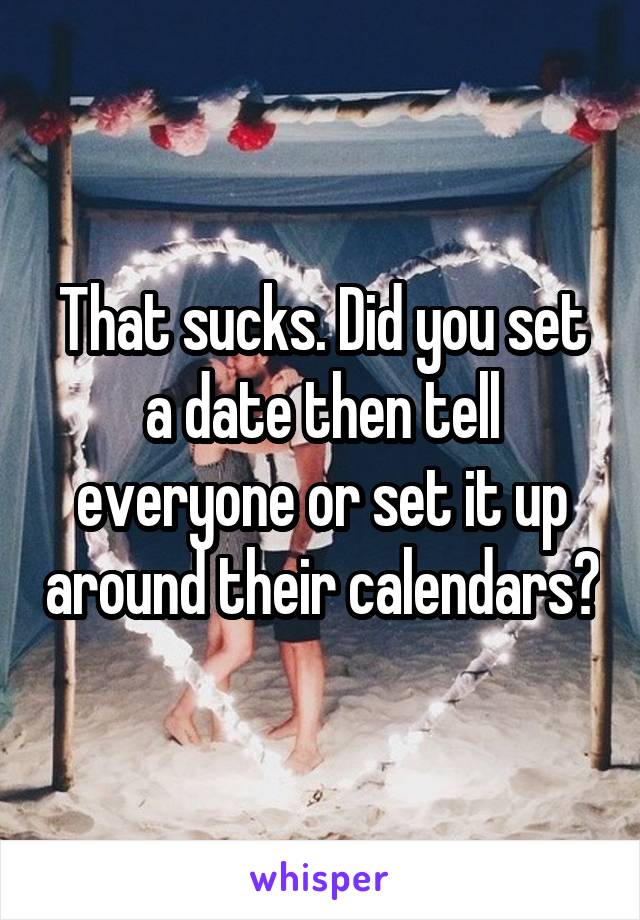 That sucks. Did you set a date then tell everyone or set it up around their calendars?