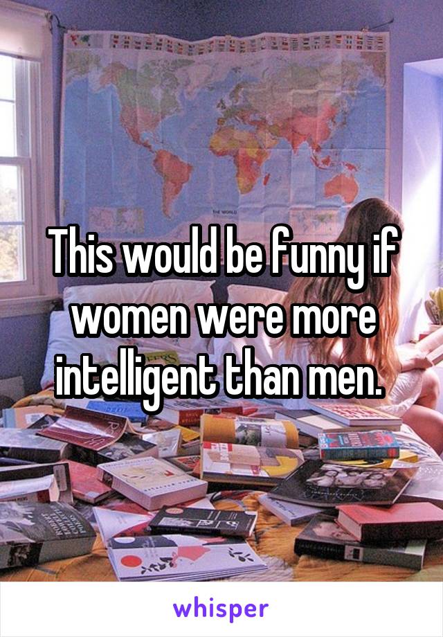 This would be funny if women were more intelligent than men. 