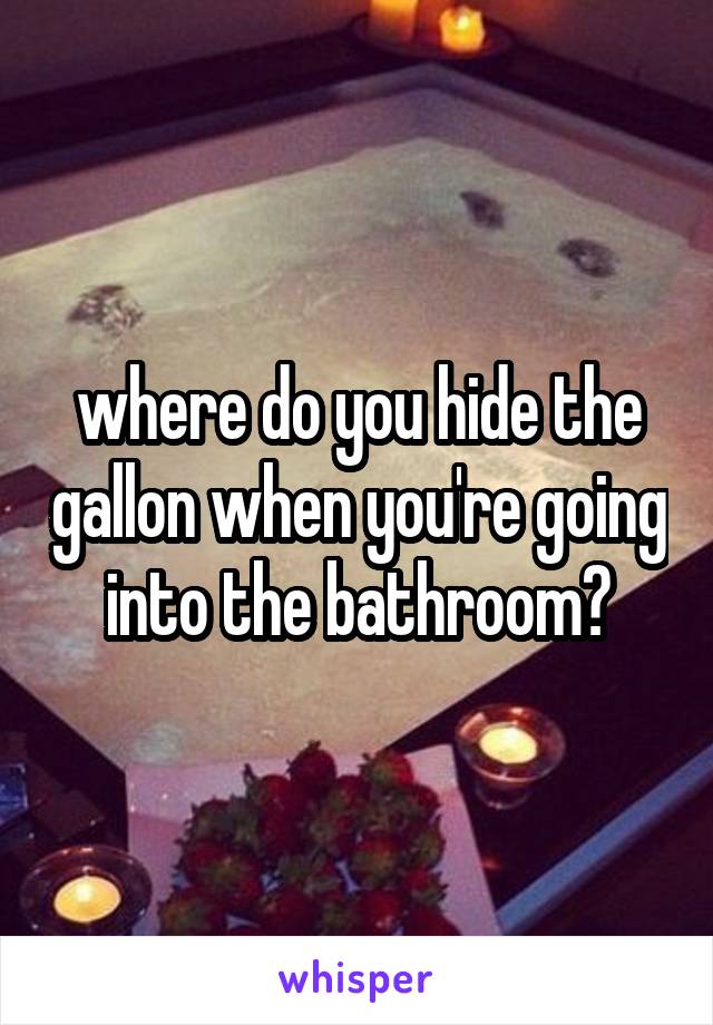 where do you hide the gallon when you're going into the bathroom?