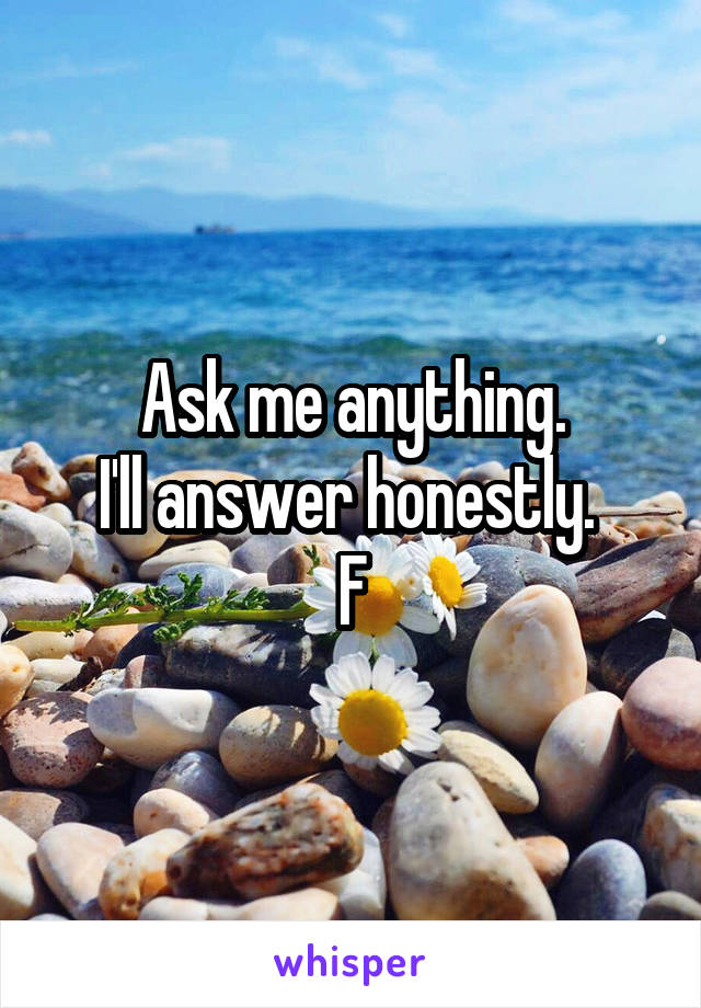 Ask me anything.
I'll answer honestly. 
F