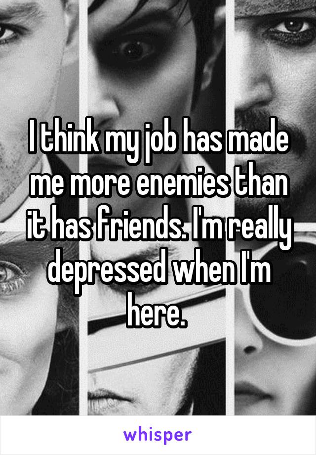 I think my job has made me more enemies than it has friends. I'm really depressed when I'm here. 