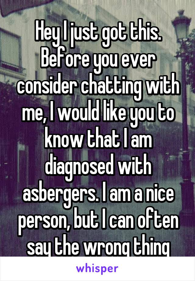 Hey I just got this. Before you ever consider chatting with me, I would like you to know that I am diagnosed with asbergers. I am a nice person, but I can often say the wrong thing