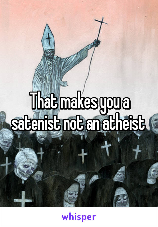 That makes you a satenist not an atheist 