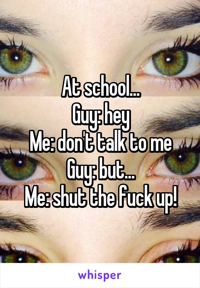 At school...
Guy: hey
Me: don't talk to me
Guy: but...
Me: shut the fuck up!