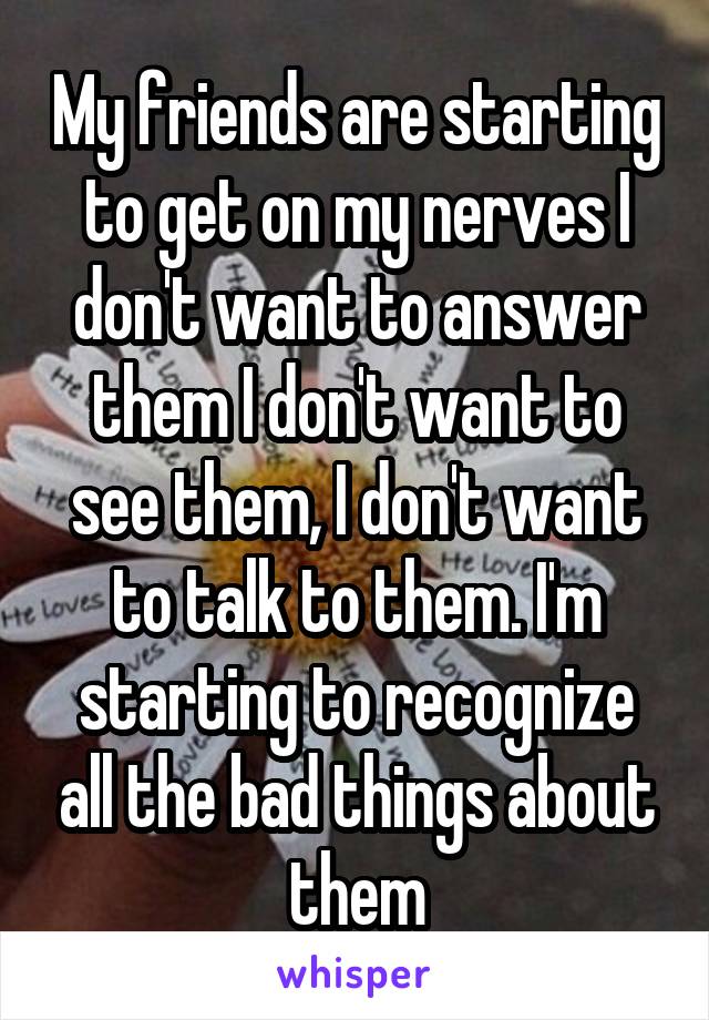 My friends are starting to get on my nerves I don't want to answer them I don't want to see them, I don't want to talk to them. I'm starting to recognize all the bad things about them