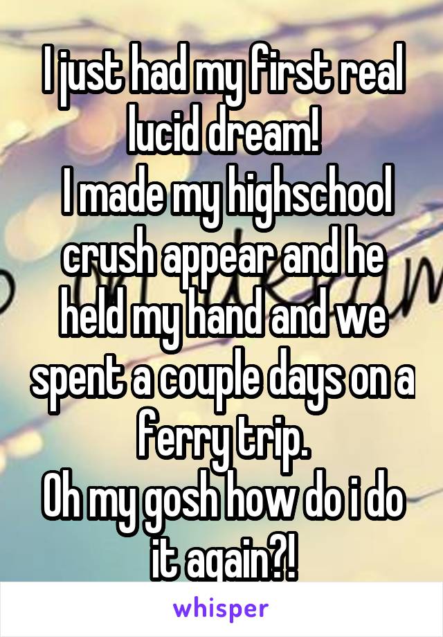 I just had my first real lucid dream!
 I made my highschool crush appear and he held my hand and we spent a couple days on a ferry trip.
Oh my gosh how do i do it again?!