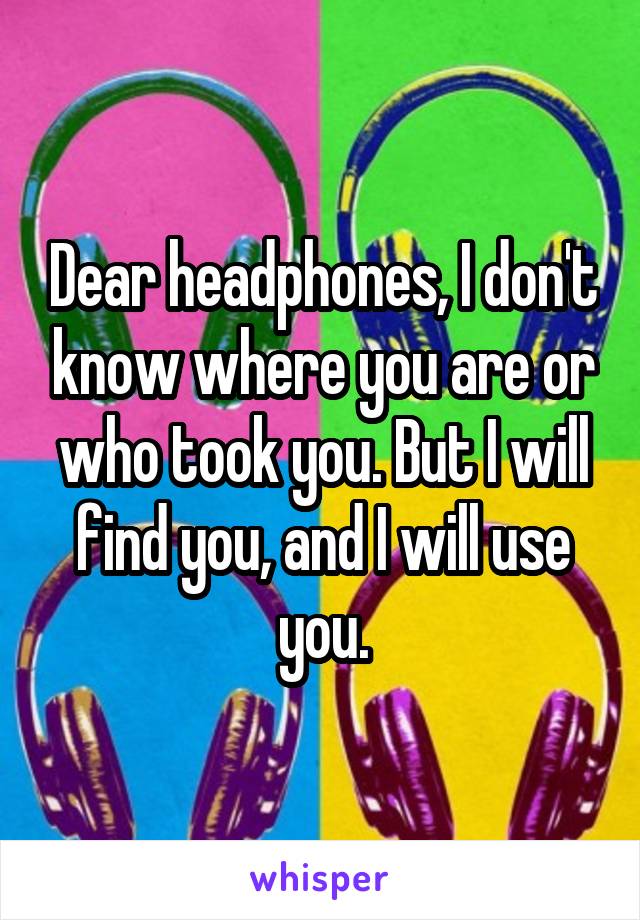 Dear headphones, I don't know where you are or who took you. But I will find you, and I will use you.