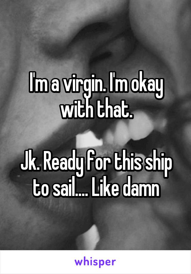 I'm a virgin. I'm okay with that.

Jk. Ready for this ship to sail.... Like damn