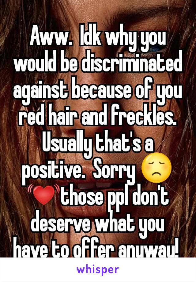 Aww.  Idk why you would be discriminated against because of you red hair and freckles.  Usually that's a positive.  Sorry 😞 💓those ppl don't deserve what you have to offer anyway! 