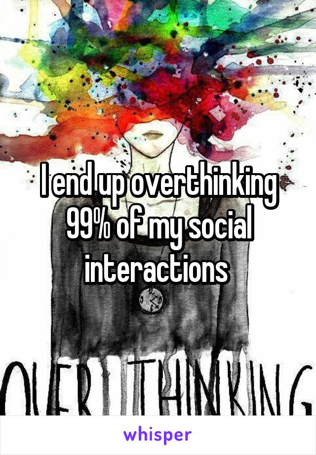 I end up overthinking 99% of my social interactions 