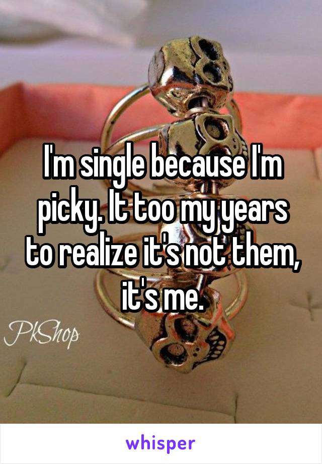 I'm single because I'm picky. It too my years to realize it's not them, it's me.