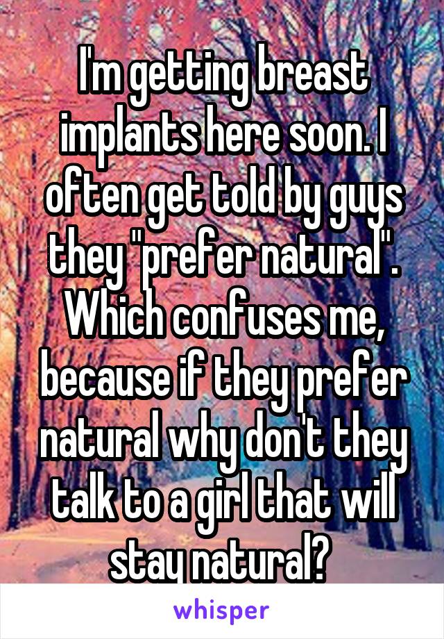 I'm getting breast implants here soon. I often get told by guys they "prefer natural". Which confuses me, because if they prefer natural why don't they talk to a girl that will stay natural? 