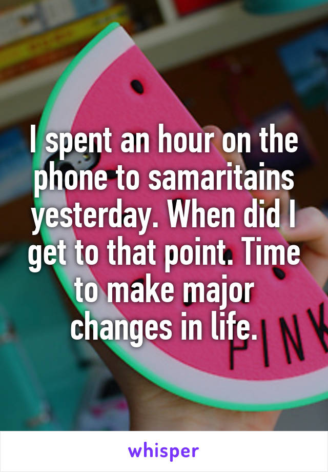 I spent an hour on the phone to samaritains yesterday. When did I get to that point. Time to make major changes in life.