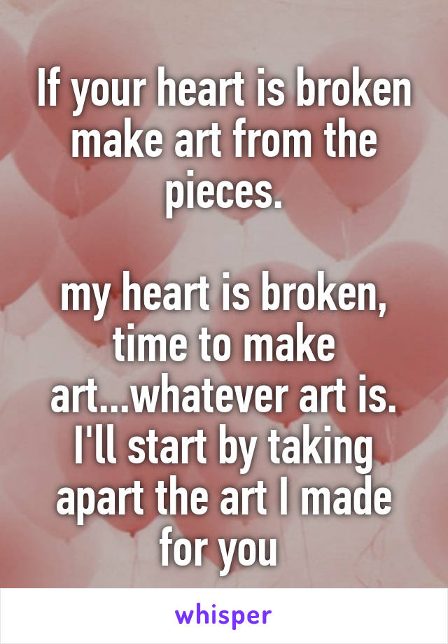 If your heart is broken make art from the pieces.

my heart is broken, time to make art...whatever art is. I'll start by taking apart the art I made for you 