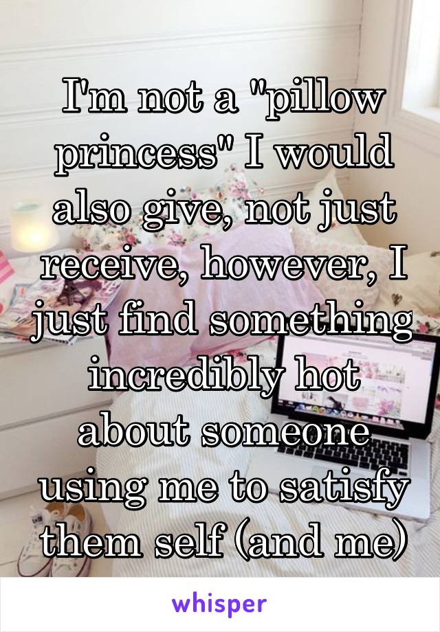 I'm not a "pillow princess" I would also give, not just receive, however, I just find something incredibly hot about someone using me to satisfy them self (and me)