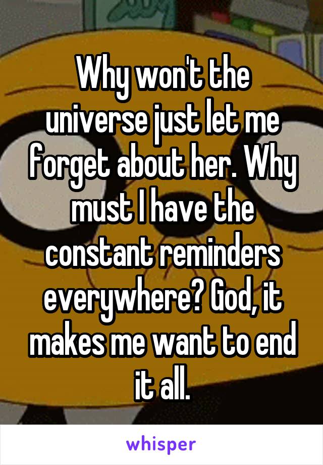 Why won't the universe just let me forget about her. Why must I have the constant reminders everywhere? God, it makes me want to end it all.