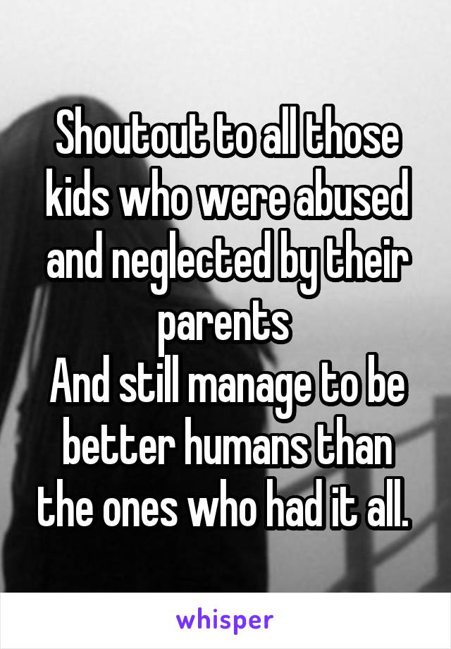 Shoutout to all those kids who were abused and neglected by their parents 
And still manage to be better humans than the ones who had it all. 