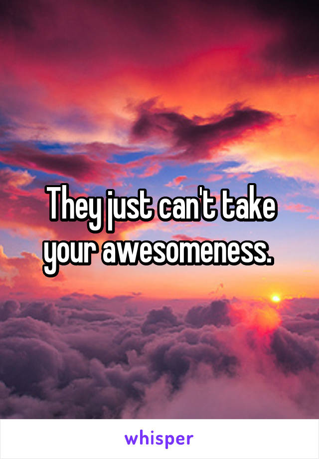 They just can't take your awesomeness. 