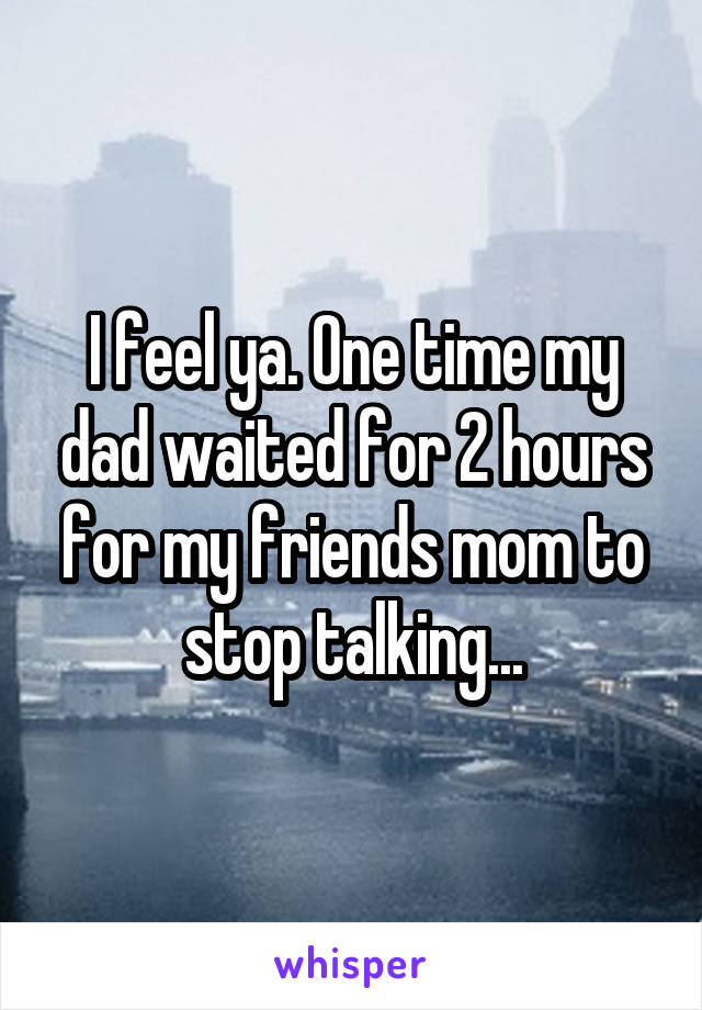 I feel ya. One time my dad waited for 2 hours for my friends mom to stop talking...