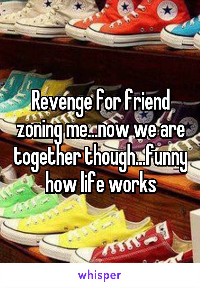 Revenge for friend zoning me...now we are together though...funny how life works