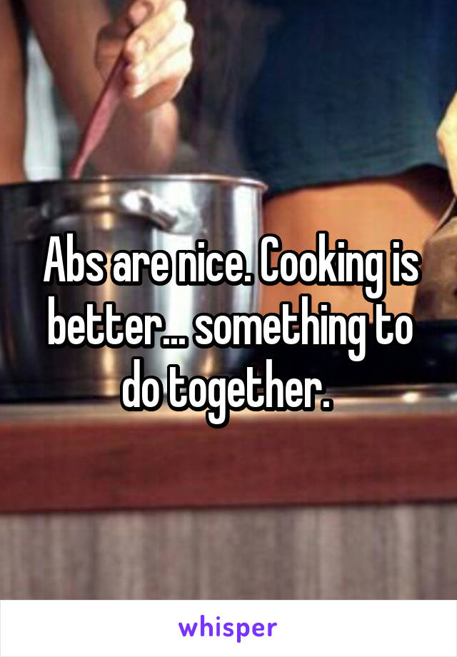 Abs are nice. Cooking is better... something to do together. 