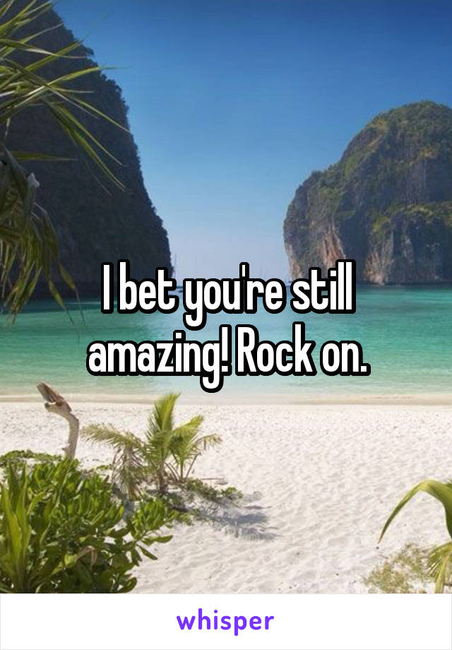 I bet you're still amazing! Rock on.