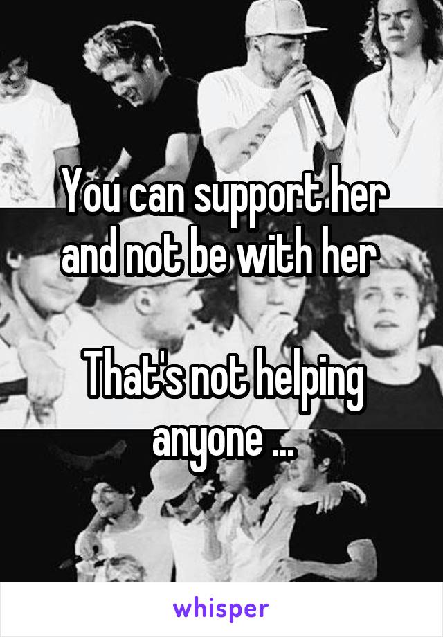 You can support her and not be with her 

That's not helping anyone ...