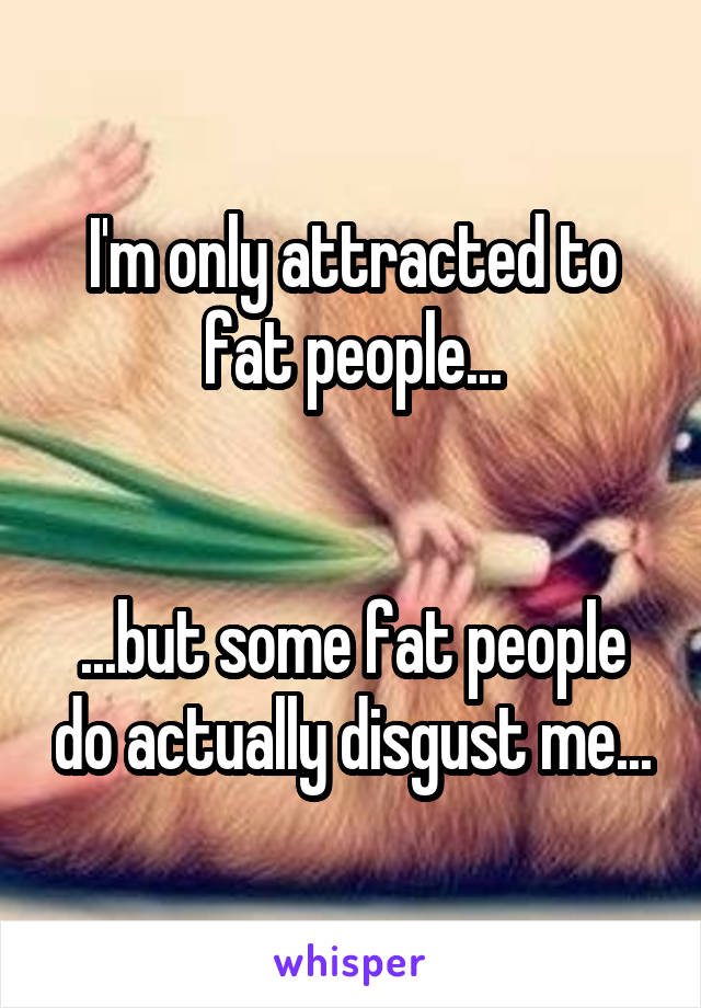 I'm only attracted to fat people...


...but some fat people do actually disgust me...