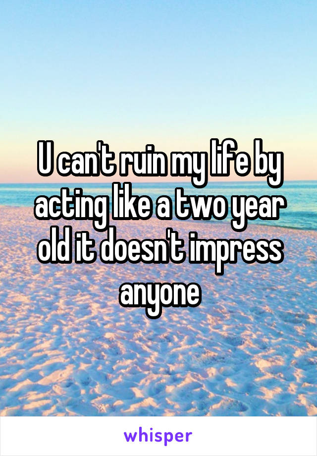 U can't ruin my life by acting like a two year old it doesn't impress anyone