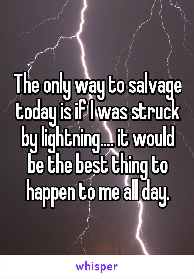 The only way to salvage today is if I was struck by lightning.... it would be the best thing to happen to me all day.