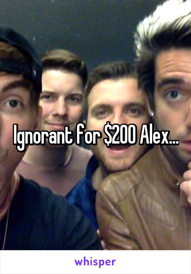 Ignorant for $200 Alex...