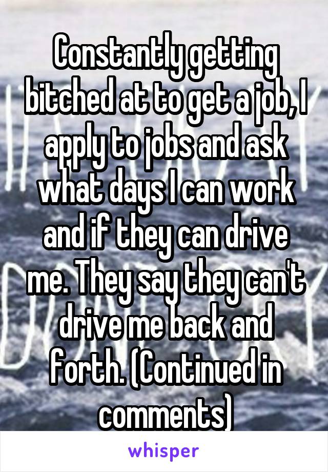 Constantly getting bitched at to get a job, I apply to jobs and ask what days I can work and if they can drive me. They say they can't drive me back and forth. (Continued in comments)