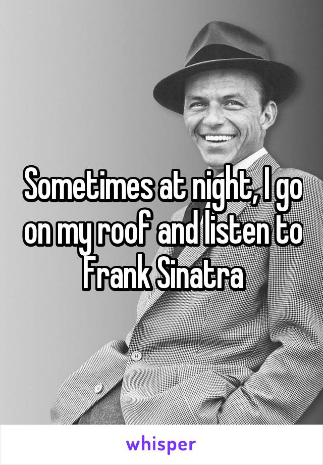 Sometimes at night, I go on my roof and listen to Frank Sinatra