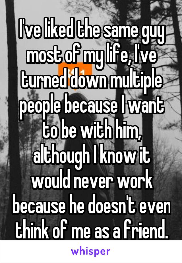 I've liked the same guy most of my life, I've turned down multiple people because I want to be with him, although I know it would never work because he doesn't even think of me as a friend.