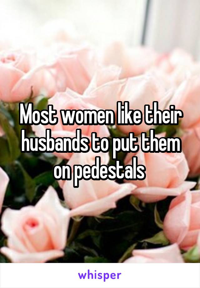 Most women like their husbands to put them on pedestals 