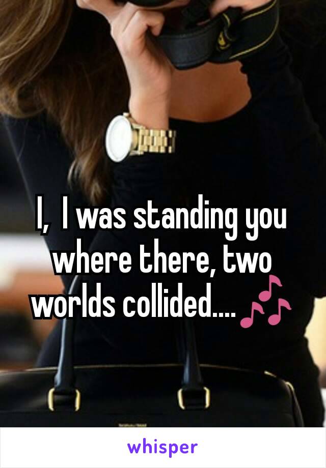 I,  I was standing you where there, two worlds collided....🎶