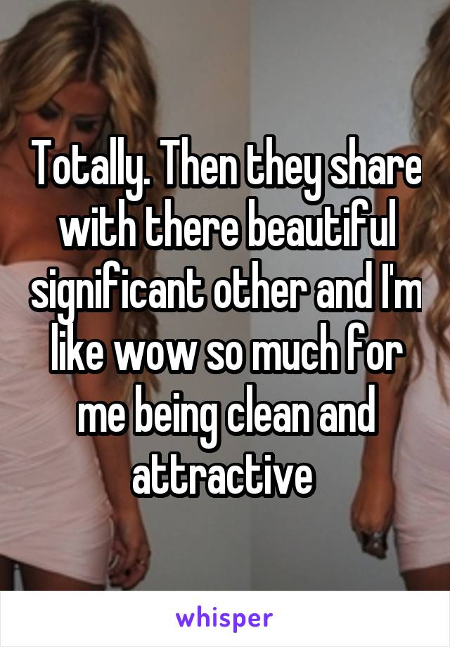 Totally. Then they share with there beautiful significant other and I'm like wow so much for me being clean and attractive 