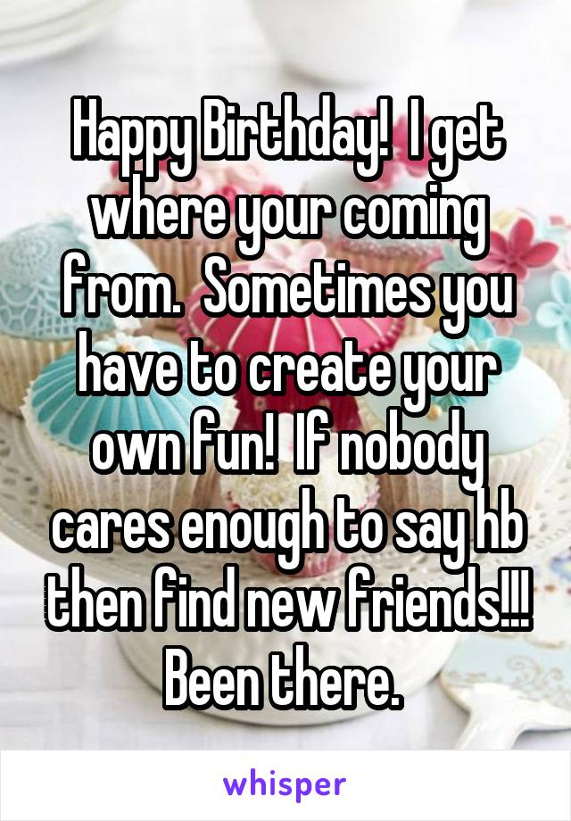 Happy Birthday!  I get where your coming from.  Sometimes you have to create your own fun!  If nobody cares enough to say hb then find new friends!!! Been there. 