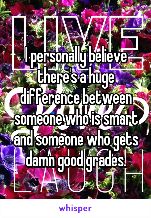 I personally believe there's a huge difference between someone who is smart and someone who gets damn good grades.