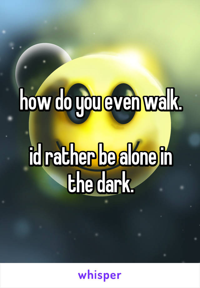 how do you even walk.

id rather be alone in the dark.