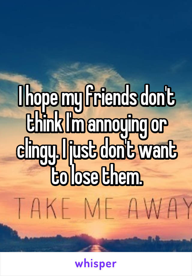 I hope my friends don't think I'm annoying or clingy. I just don't want to lose them.